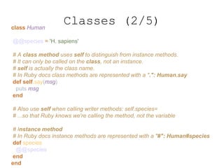 class Human
@@species = 'H. sapiens'
# A class method uses self to distinguish from instance methods.
# It can only be called on the class, not an instance.
# self is actually the class name.
# In Ruby docs class methods are represented with a ".": Human.say
def self.say(msg)
puts msg
end
# Also use self when calling writer methods: self.species=
# ...so that Ruby knows we're calling the method, not the variable
# Instance method
# In Ruby docs instance methods are represented with a "#": Human#species
def species
@@species
end
end
Classes (2/5)
 