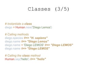 # Instantiate a class
diego = Human.new('Diego Lemos')
# Calling methods
diego.species #=> "H. sapiens"
diego.name #=> "Diego Lemos"
diego.name = 'Diego LEMOS' #=> "Diego LEMOS"
diego.name #=> "Diego LEMOS"
# Calling the class method
Human.say('hello') #=> "hello"
Classes (3/5)
 
