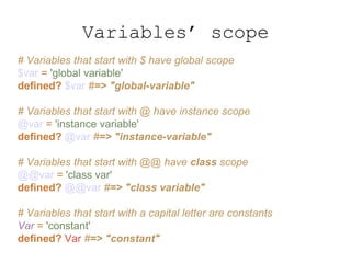 # Variables that start with $ have global scope
$var = 'global variable'
defined? $var #=> "global-variable"
# Variables that start with @ have instance scope
@var = 'instance variable'
defined? @var #=> "instance-variable"
# Variables that start with @@ have class scope
@@var = 'class var'
defined? @@var #=> "class variable"
# Variables that start with a capital letter are constants
Var = 'constant'
defined? Var #=> "constant"
Variables’ scope
 