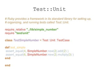 # Ruby provides a framework in its standard library for setting up,
# organizing, and running tests called Test::Unit.
require_relative "../lib/simple_number"
require "test/unit"
class TestSimpleNumber < Test::Unit::TestCase
def test_simple
assert_equal(4, SimpleNumber.new(2).add(2) )
assert_equal(6, SimpleNumber.new(2).multiply(3) )
end
end
Test::Unit
 