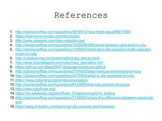 References
1. http://stackoverflow.com/questions/5616912/ruby-triple-equal#5617086
2. https://learnxinyminutes.com/docs/ruby/
3. http://www.sitepoint.com/ides-rubyists-use/
4. http://stackoverflow.com/questions/1426826/difference-between-and-and-in-ruby
5. http://stackoverflow.com/questions/1345843/what-does-the-question-mark-operator-
mean-in-ruby
6. http://rubylearning.com/satishtalim/ruby_blocks.html
7. http://www.tutorialspoint.com/ruby/ruby_operators.htm
8. https://github.com/blog/2047-language-trends-on-github
9. http://stackoverflow.com/questions/2191632/begin-rescue-and-ensure-in-ruby
10.http://stackoverflow.com/questions/4370960/what-is-attr-accessor-in-ruby
11.https://www.ruby-lang.org/en/documentation/
12.http://stackoverflow.com/questions/614309/ideal-ruby-project-structure
13.http://rake.rubyforge.org/
14.https://en.wikibooks.org/wiki/Ruby_Programming/Unit_testing
15.http://stackoverflow.com/questions/7156955/whats-the-difference-between-equal-eql-
and
16.https://www.linkedin.com/learning/ruby-classes-and-modules/
 