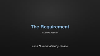 The Requirement
a.k.a “The Problem”
a.k.a Numerical Ruby Please
 