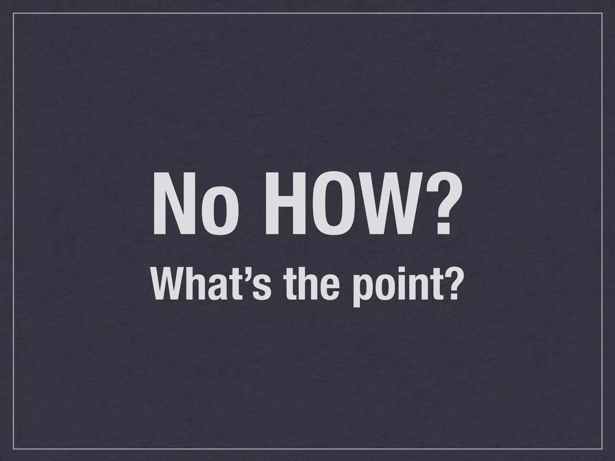 No HOW?
What’s the point?
 