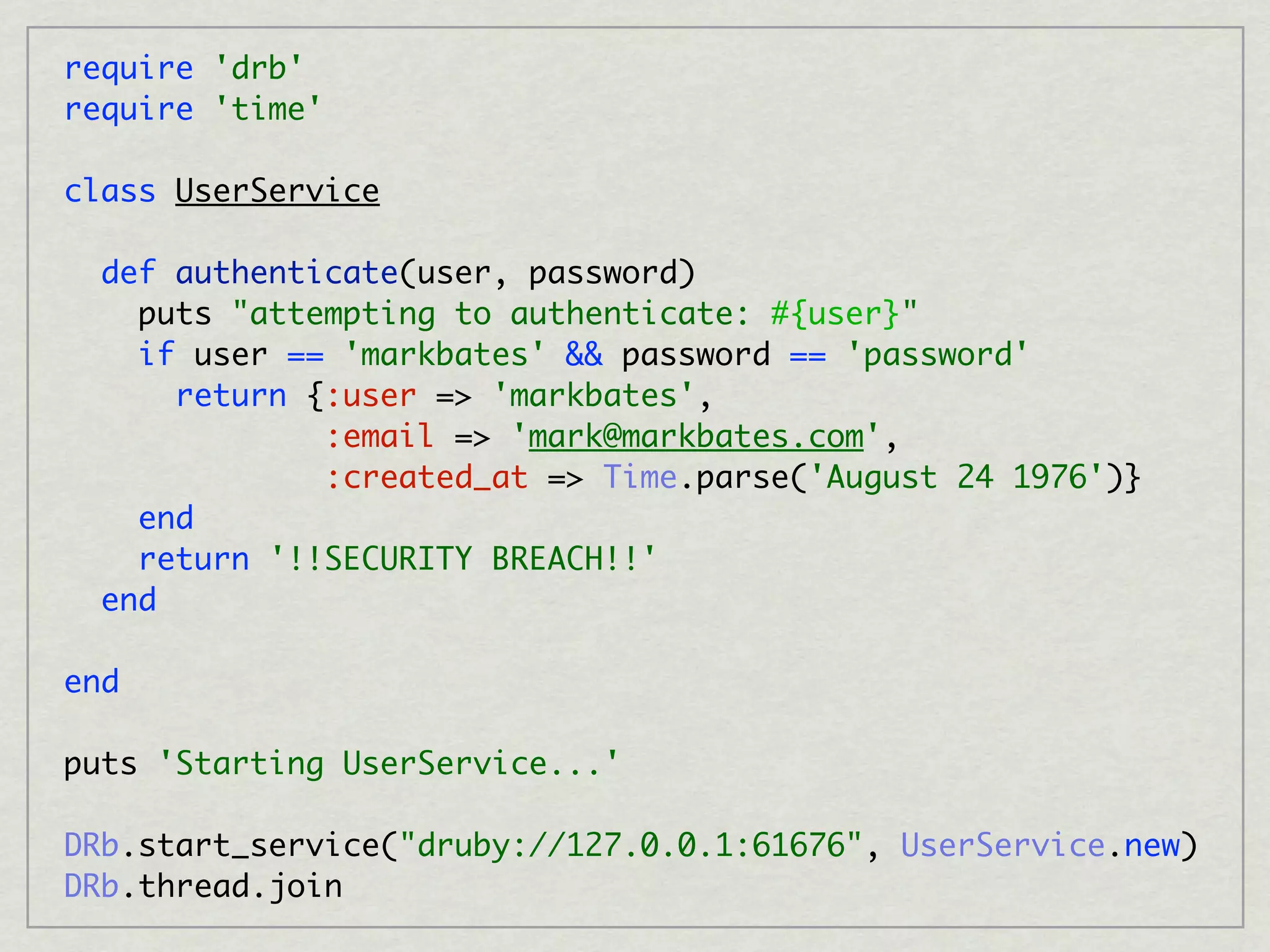 require 'drb'
require 'time'

class UserService

  def authenticate(user, password)
    puts "attempting to authenticate: #{user}"
    if user == 'markbates' && password == 'password'
      return {:user => 'markbates',
              :email => 'mark@markbates.com',
              :created_at => Time.parse('August 24 1976')}
    end
    return '!!SECURITY BREACH!!'
  end

end

puts 'Starting UserService...'

DRb.start_service("druby://127.0.0.1:61676", UserService.new)
DRb.thread.join
 