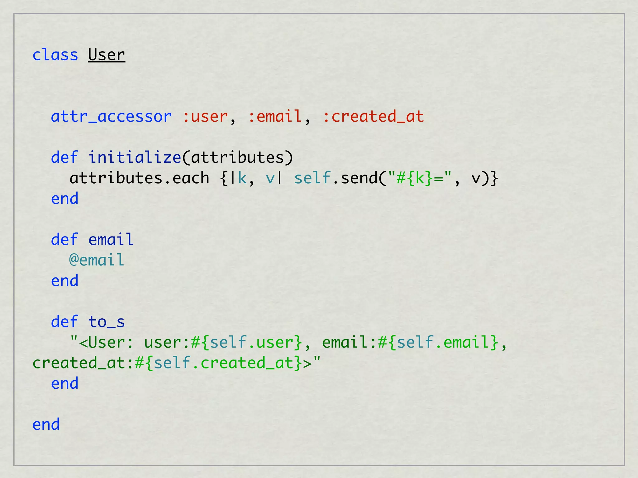 class User


  attr_accessor :user, :email, :created_at

  def initialize(attributes)
    attributes.each {|k, v| self.send("#{k}=", v)}
  end

  def email
    @email
  end

  def to_s
    "<User: user:#{self.user}, email:#{self.email},
created_at:#{self.created_at}>"
  end

end
 