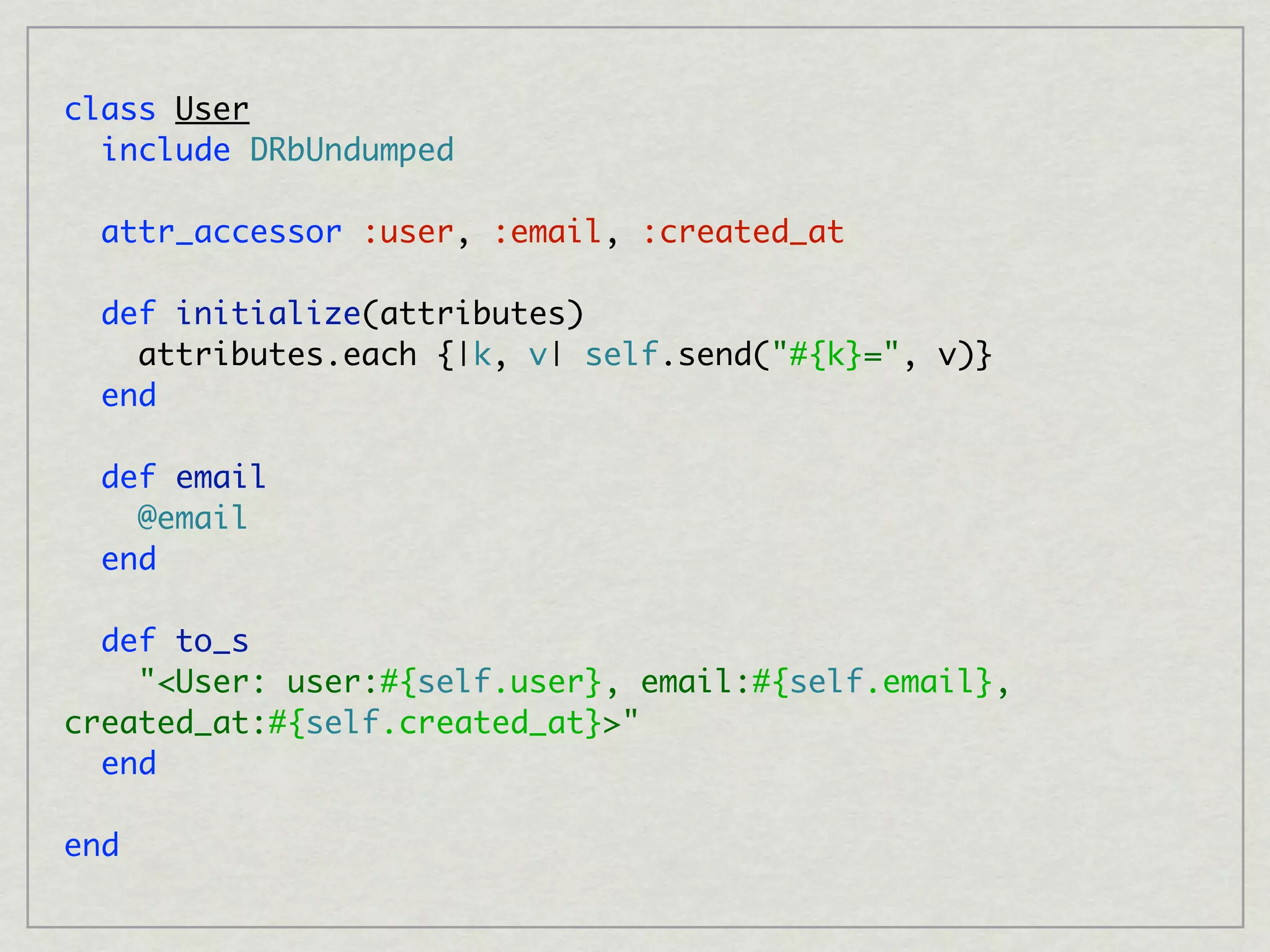 class User
  include DRbUndumped

  attr_accessor :user, :email, :created_at

  def initialize(attributes)
    attributes.each {|k, v| self.send("#{k}=", v)}
  end

  def email
    @email
  end

  def to_s
    "<User: user:#{self.user}, email:#{self.email},
created_at:#{self.created_at}>"
  end

end
 