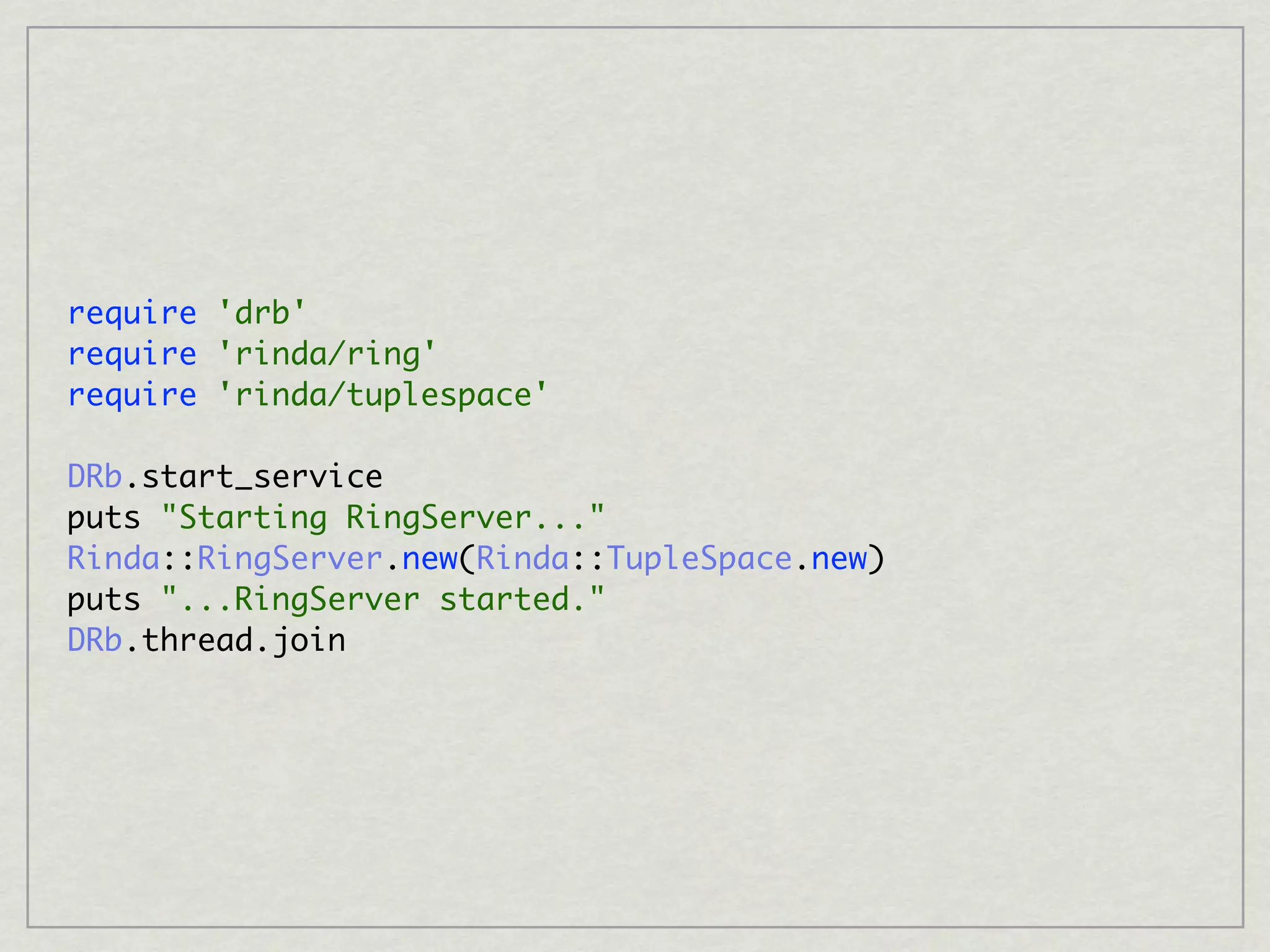 require 'drb'
require 'rinda/ring'
require 'rinda/tuplespace'

DRb.start_service
puts "Starting RingServer..."
Rinda::RingServer.new(Rinda::TupleSpace.new)
puts "...RingServer started."
DRb.thread.join
 