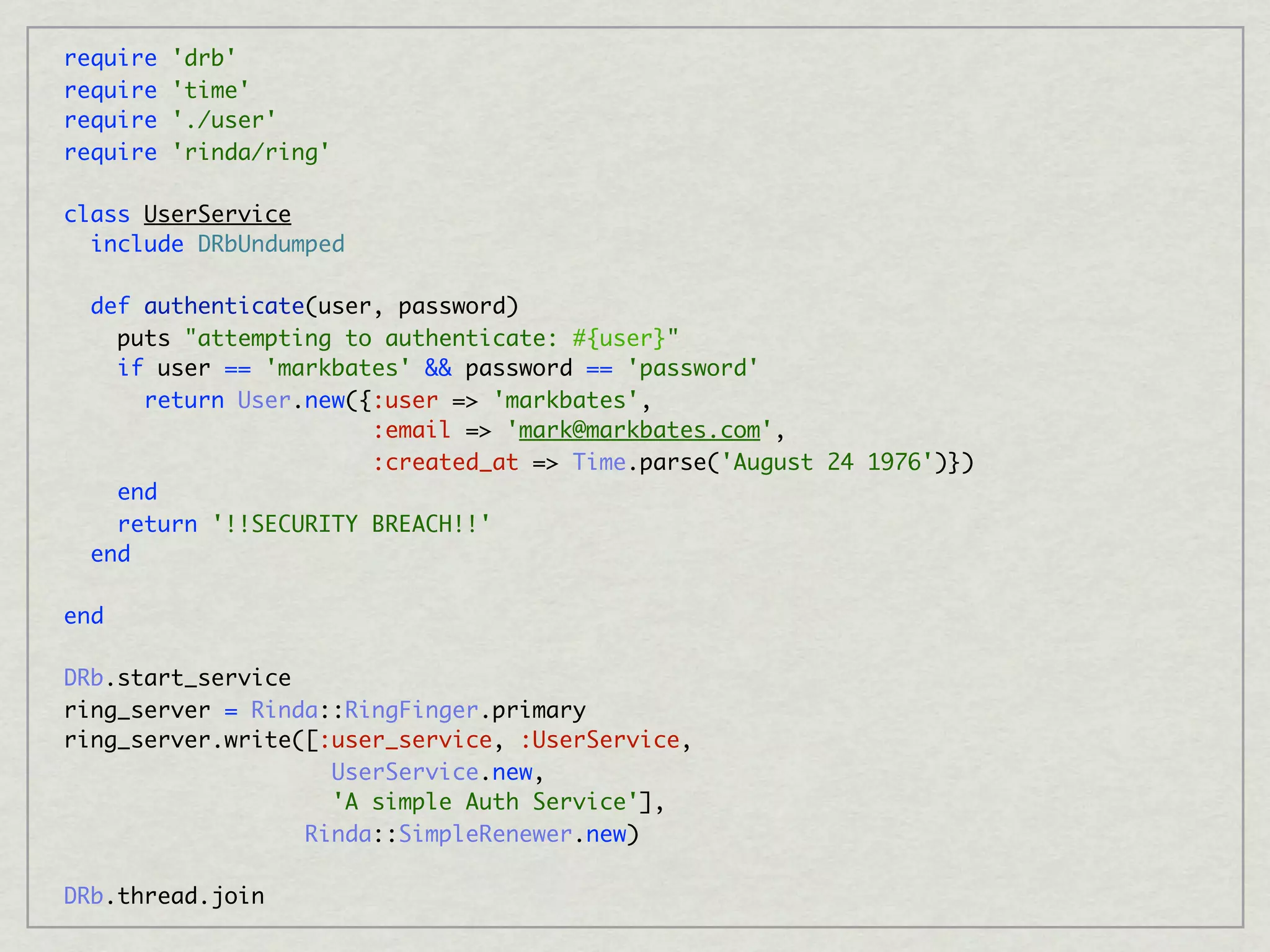 require   'drb'
require   'time'
require   './user'
require   'rinda/ring'

class UserService
  include DRbUndumped

  def authenticate(user, password)
    puts "attempting to authenticate: #{user}"
    if user == 'markbates' && password == 'password'
      return User.new({:user => 'markbates',
                       :email => 'mark@markbates.com',
                       :created_at => Time.parse('August 24 1976')})
    end
    return '!!SECURITY BREACH!!'
  end

end

DRb.start_service
ring_server = Rinda::RingFinger.primary
ring_server.write([:user_service, :UserService,
                    UserService.new,
                    'A simple Auth Service'],
                  Rinda::SimpleRenewer.new)

DRb.thread.join
 