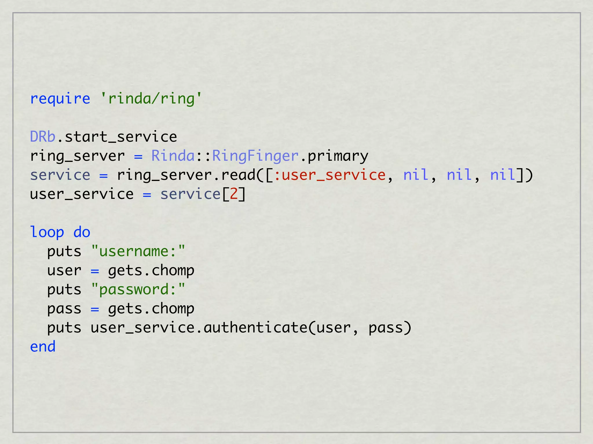 require 'rinda/ring'

DRb.start_service
ring_server = Rinda::RingFinger.primary
service = ring_server.read([:user_service, nil, nil, nil])
user_service = service[2]

loop do
  puts "username:"
  user = gets.chomp
  puts "password:"
  pass = gets.chomp
  puts user_service.authenticate(user, pass)
end
 