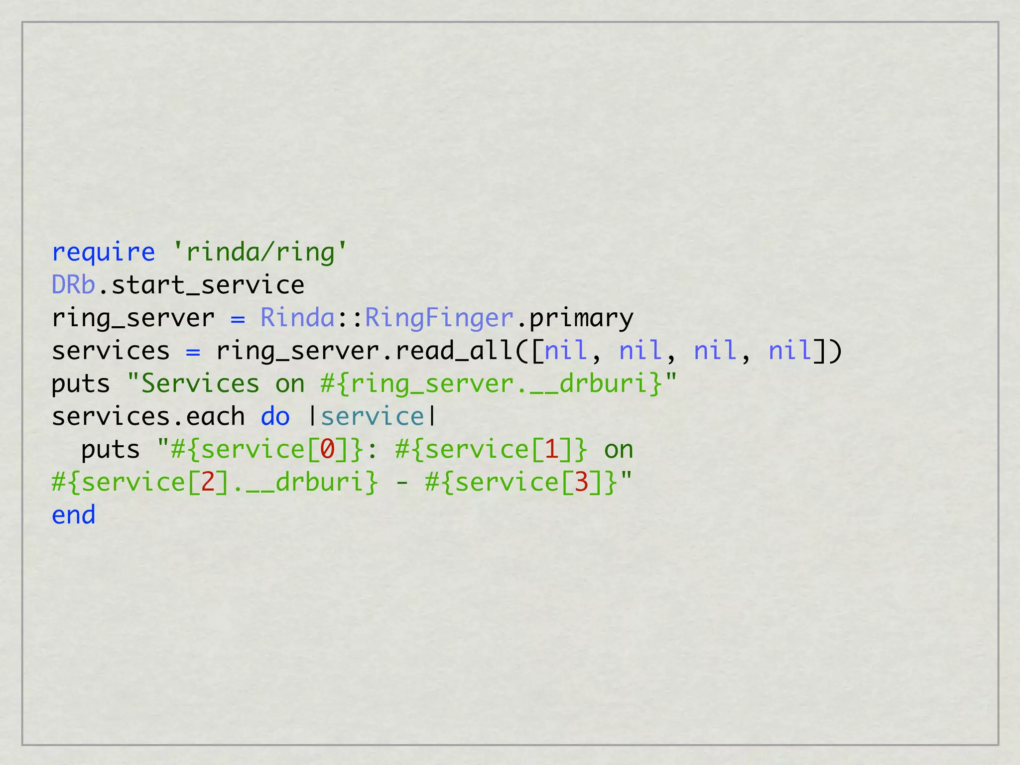 require 'rinda/ring'
DRb.start_service
ring_server = Rinda::RingFinger.primary
services = ring_server.read_all([nil, nil, nil, nil])
puts "Services on #{ring_server.__drburi}"
services.each do |service|
  puts "#{service[0]}: #{service[1]} on
#{service[2].__drburi} - #{service[3]}"
end
 
