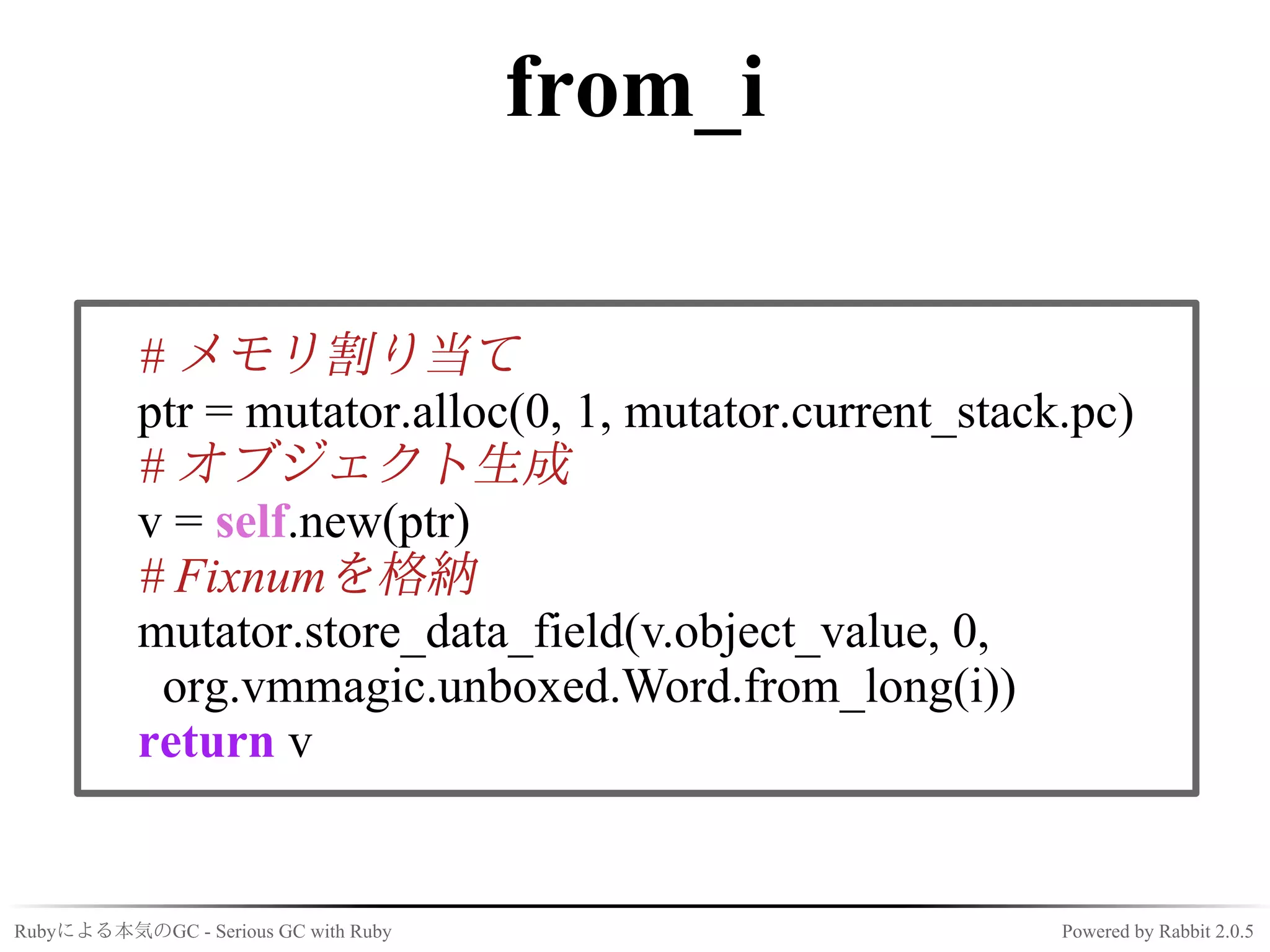 from_i

           # メモリ割り当て
           ptr = mutator.alloc(0, 1, mutator.current_stack.pc)
           # オブジェクト生成
           v = self.new(ptr)
           # Fixnumを格納
           mutator.store_data_field(v.object_value, 0,
            org.vmmagic.unboxed.Word.from_long(i))
           return v


Rubyによる本気のGC - Serious GC with Ruby                       Powered by Rabbit 2.0.5
 