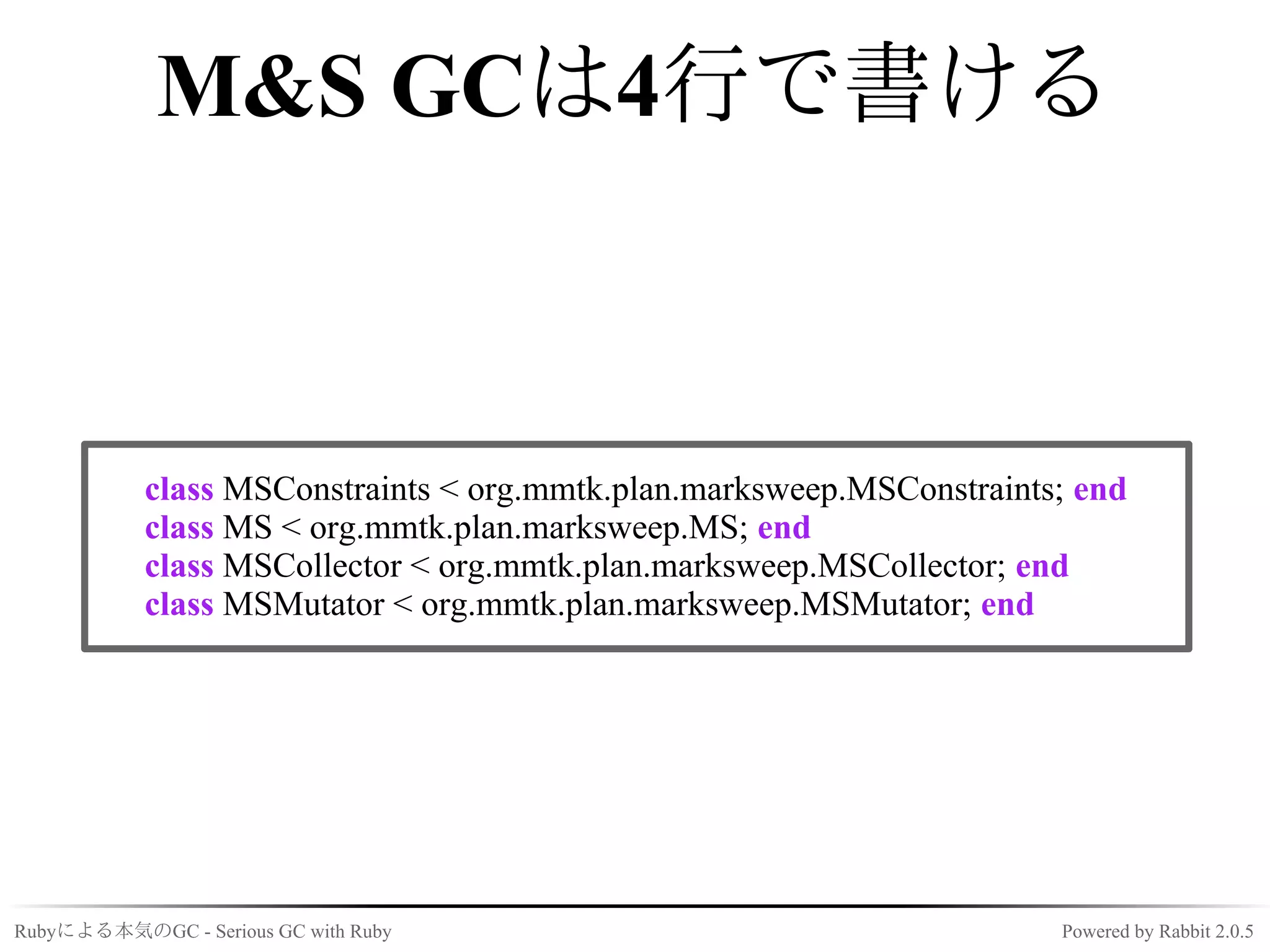 M&S GCは4行で書ける



            class MSConstraints < org.mmtk.plan.marksweep.MSConstraints; end
            class MS < org.mmtk.plan.marksweep.MS; end
            class MSCollector < org.mmtk.plan.marksweep.MSCollector; end
            class MSMutator < org.mmtk.plan.marksweep.MSMutator; end




Rubyによる本気のGC - Serious GC with Ruby                                    Powered by Rabbit 2.0.5
 