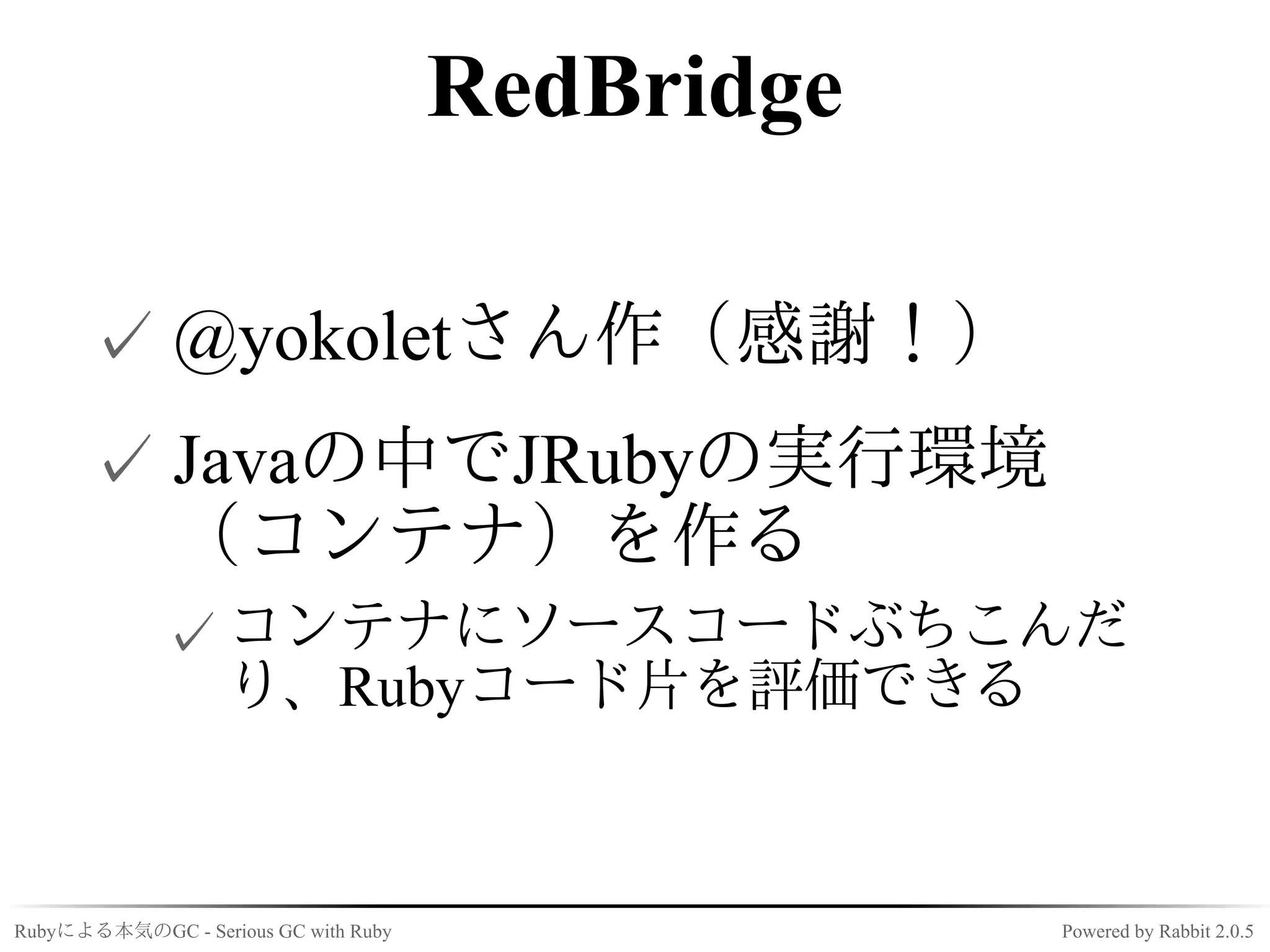 RedBridge

      ✓ @yokoletさん作（感謝！）
      ✓ Javaの中でJRubyの実行環境
        （コンテナ）を作る
             ✓ コンテナにソースコードぶちこんだ
               り、Rubyコード片を評価できる


Rubyによる本気のGC - Serious GC with Ruby               Powered by Rabbit 2.0.5
 