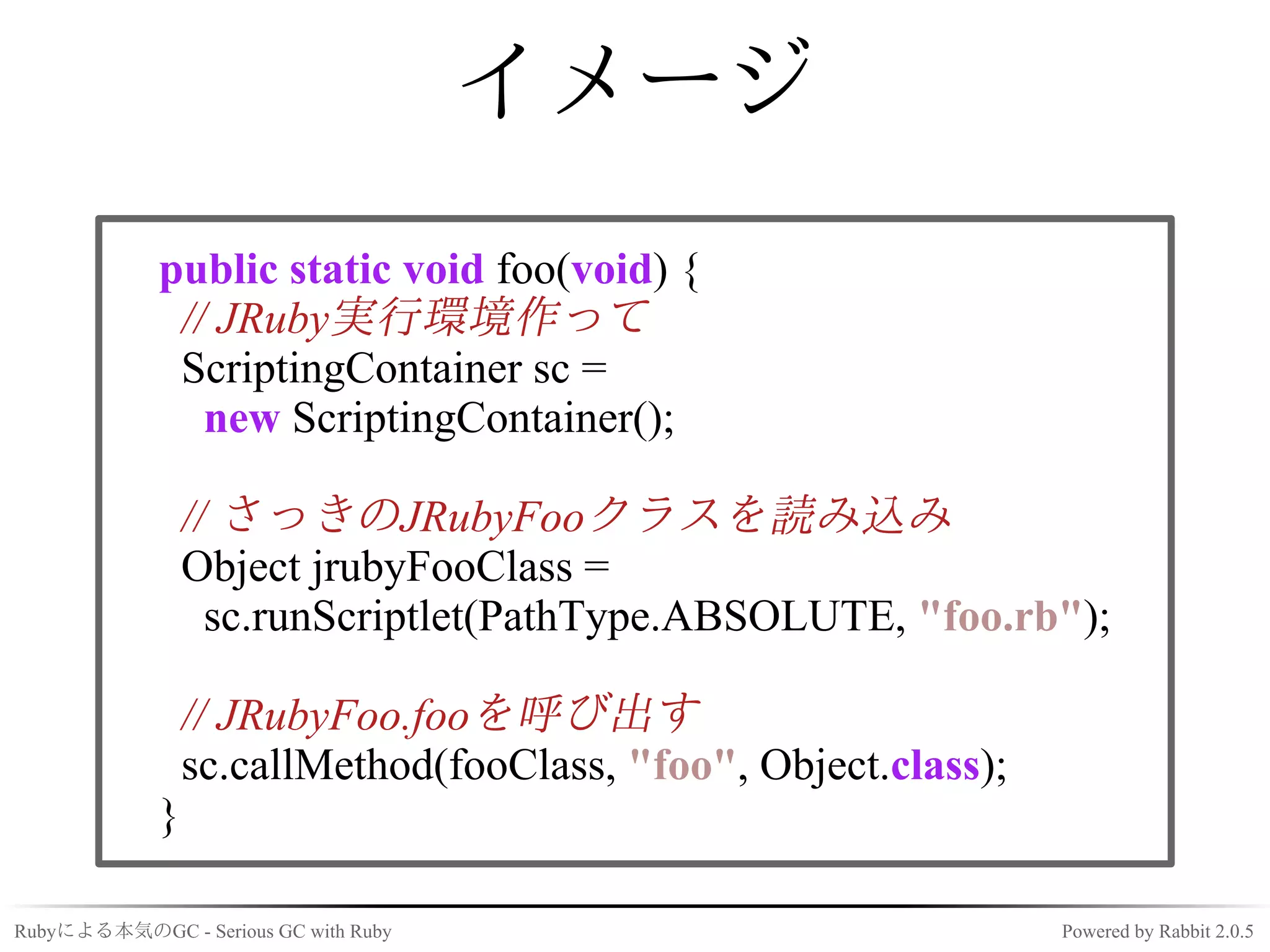 イメージ
             public static void foo(void) {
              // JRuby実行環境作って
              ScriptingContainer sc =
                new ScriptingContainer();

                 // さっきのJRubyFooクラスを読み込み
                 Object jrubyFooClass =
                   sc.runScriptlet(PathType.ABSOLUTE, "foo.rb");

                 // JRubyFoo.fooを呼び出す
                 sc.callMethod(fooClass, "foo", Object.class);
             }

Rubyによる本気のGC - Serious GC with Ruby                              Powered by Rabbit 2.0.5
 