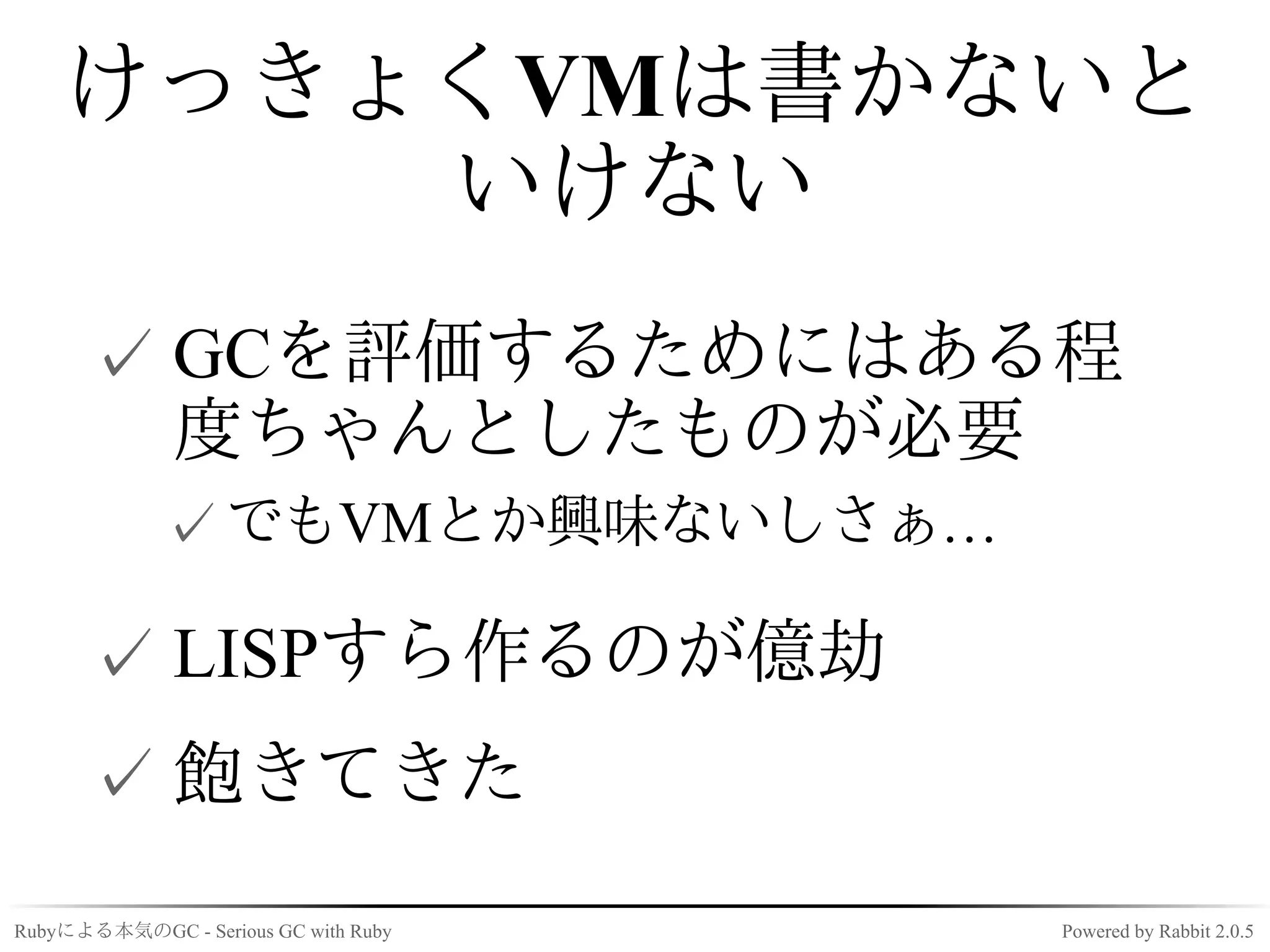 けっきょくVMは書かないと
        いけない
      ✓ GCを評価するためにはある程
        度ちゃんとしたものが必要
             ✓ でもVMとか興味ないしさぁ…

      ✓ LISPすら作るのが億劫
      ✓ 飽きてきた
Rubyによる本気のGC - Serious GC with Ruby   Powered by Rabbit 2.0.5
 
