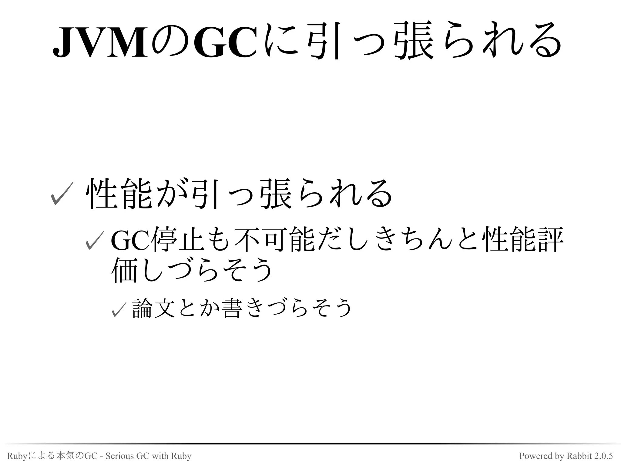 JVMのGCに引っ張られる


      ✓ 性能が引っ張られる
             ✓ GC停止も不可能だしきちんと性能評
               価しづらそう
                  ✓ 論文とか書きづらそう




Rubyによる本気のGC - Serious GC with Ruby   Powered by Rabbit 2.0.5
 