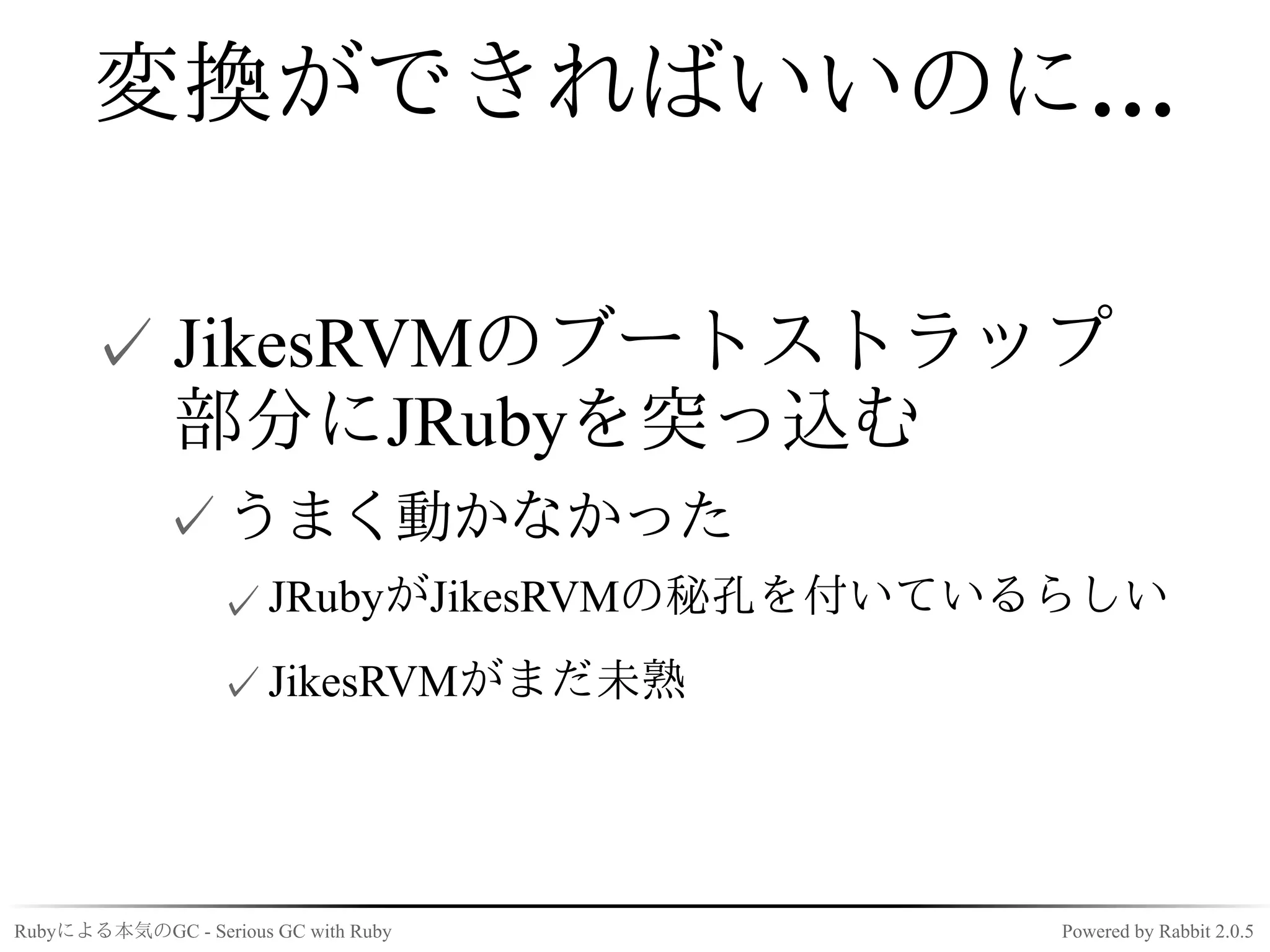 変換ができればいいのに…

      ✓ JikesRVMのブートストラップ
        部分にJRubyを突っ込む
             ✓ うまく動かなかった
                  ✓ JRubyがJikesRVMの秘孔を付いているらしい
                  ✓ JikesRVMがまだ未熟




Rubyによる本気のGC - Serious GC with Ruby       Powered by Rabbit 2.0.5
 