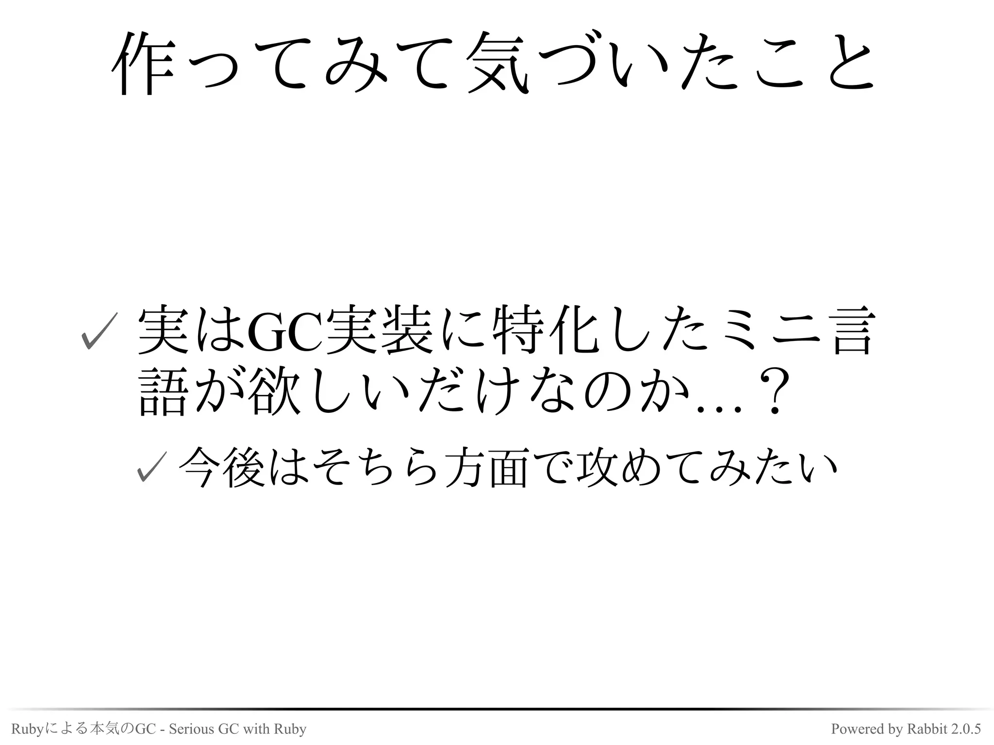作ってみて気づいたこと


      ✓ 実はGC実装に特化したミニ言
        語が欲しいだけなのか…？
             ✓ 今後はそちら方面で攻めてみたい




Rubyによる本気のGC - Serious GC with Ruby   Powered by Rabbit 2.0.5
 
