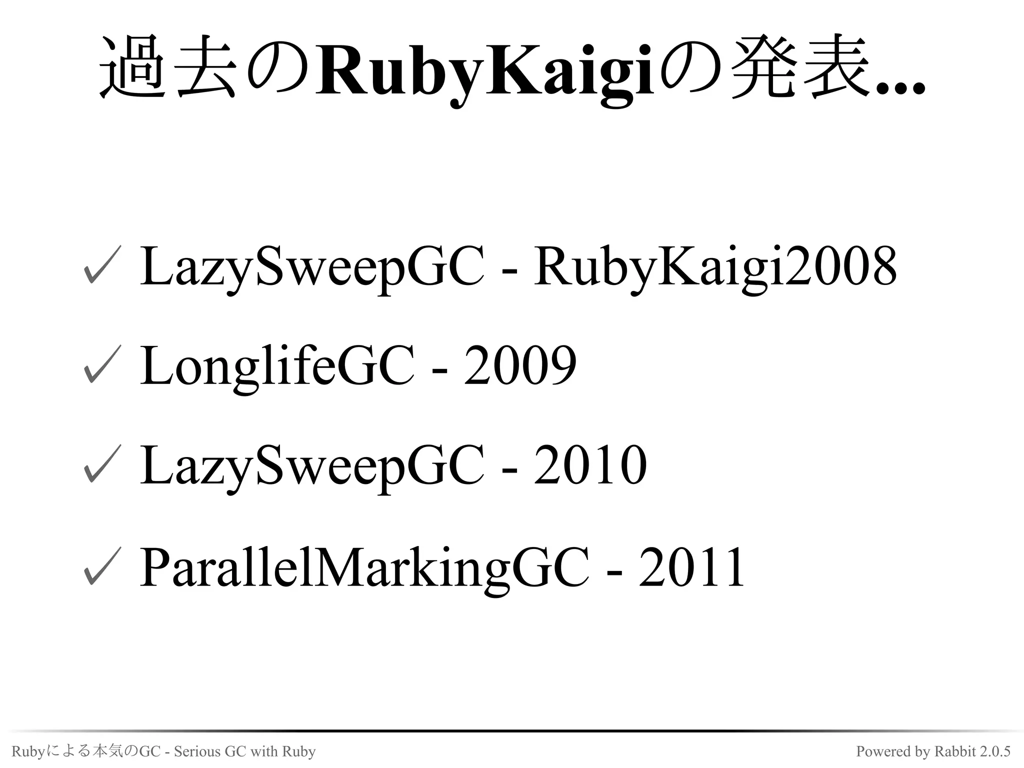 過去のRubyKaigiの発表...

      ✓ LazySweepGC - RubyKaigi2008
      ✓ LonglifeGC - 2009
      ✓ LazySweepGC - 2010
      ✓ ParallelMarkingGC - 2011

Rubyによる本気のGC - Serious GC with Ruby   Powered by Rabbit 2.0.5
 