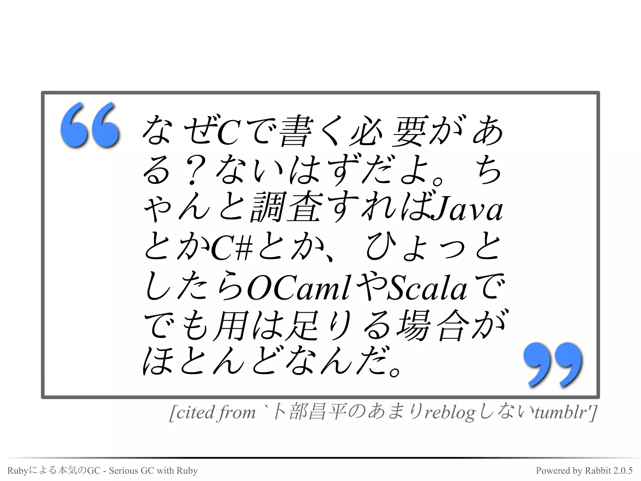 な ぜCで書く必 要が あ
                       る？ないはずだよ。ち
                       ゃんと調査すればJava
                       とかC#とか、ひょっと
                       したらOCamlやScalaで
                       でも用は足りる場合が
                       ほとんどなんだ。
                             [cited from `卜部昌平のあまりreblogしないtumblr']

Rubyによる本気のGC - Serious GC with Ruby                          Powered by Rabbit 2.0.5
 