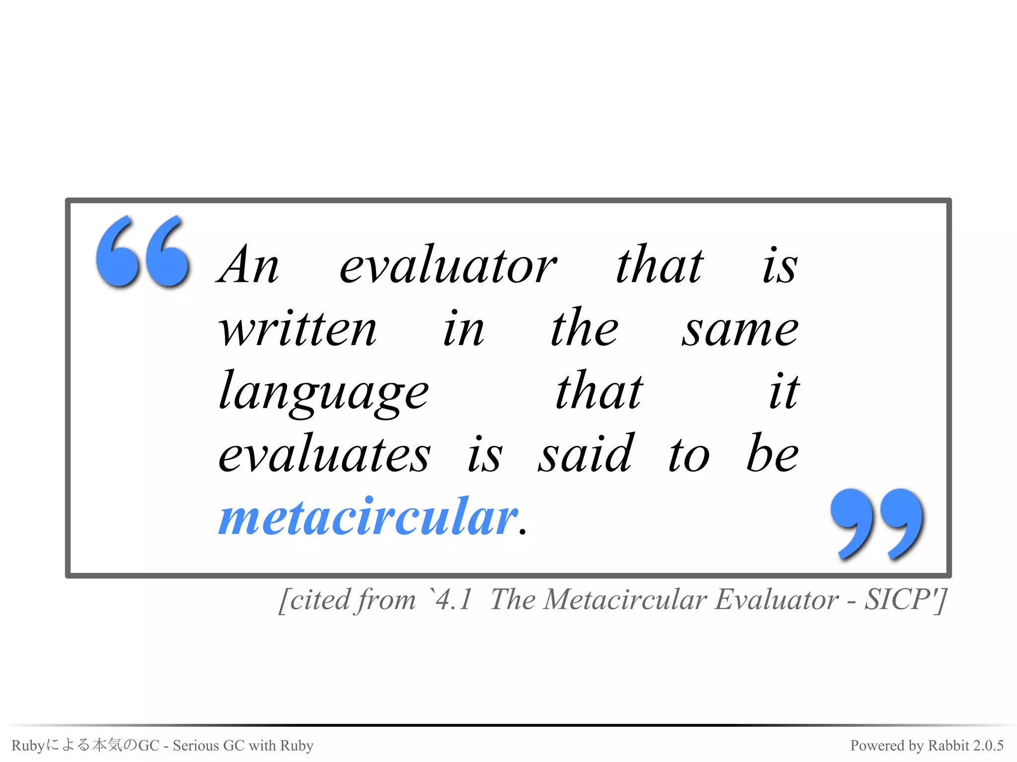 An evaluator that is
                       written in the same
                       language      that    it
                       evaluates is said to be
                       metacircular.
                              [cited from `4.1 The Metacircular Evaluator - SICP']



Rubyによる本気のGC - Serious GC with Ruby                                       Powered by Rabbit 2.0.5
 