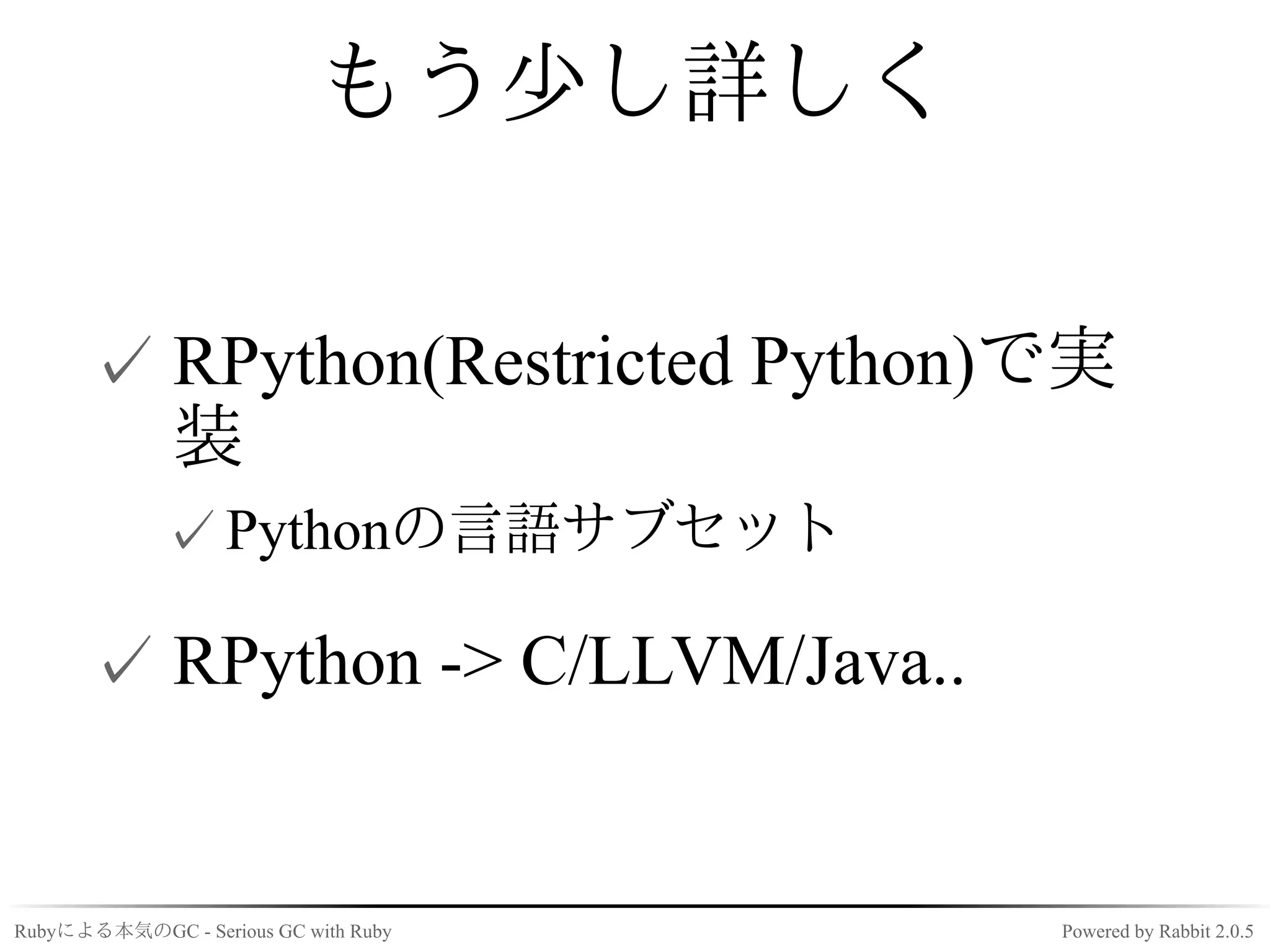 もう少し詳しく


      ✓ RPython(Restricted Python)で実
        装
             ✓ Pythonの言語サブセット

      ✓ RPython -> C/LLVM/Java..


Rubyによる本気のGC - Serious GC with Ruby   Powered by Rabbit 2.0.5
 