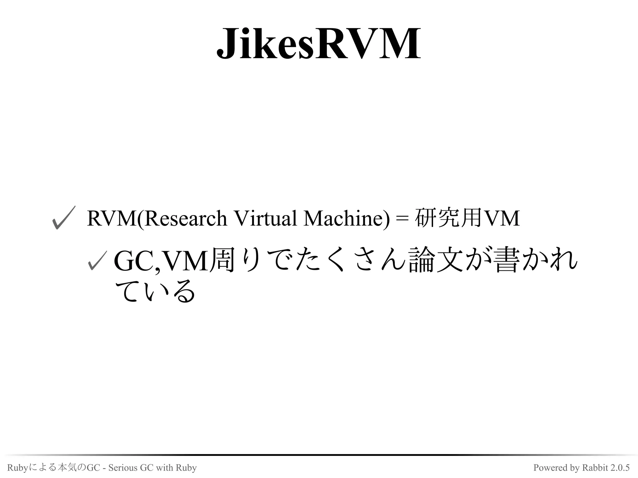 JikesRVM


      ✓ RVM(Research Virtual Machine) = 研究用VM
             ✓ GC,VM周りでたくさん論文が書かれ
               ている




Rubyによる本気のGC - Serious GC with Ruby              Powered by Rabbit 2.0.5
 