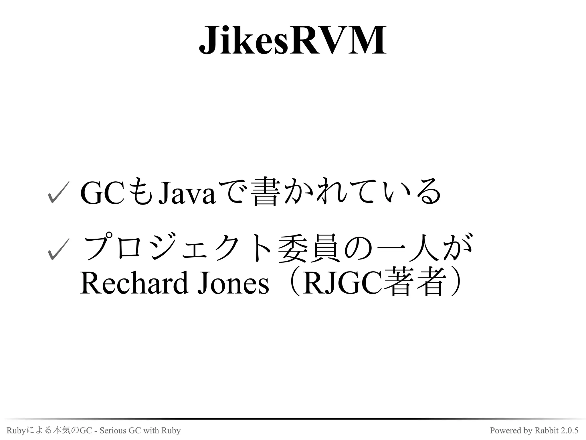JikesRVM


      ✓ GCもJavaで書かれている
      ✓ プロジェクト委員の一人が
        Rechard Jones（RJGC著者）



Rubyによる本気のGC - Serious GC with Ruby              Powered by Rabbit 2.0.5
 