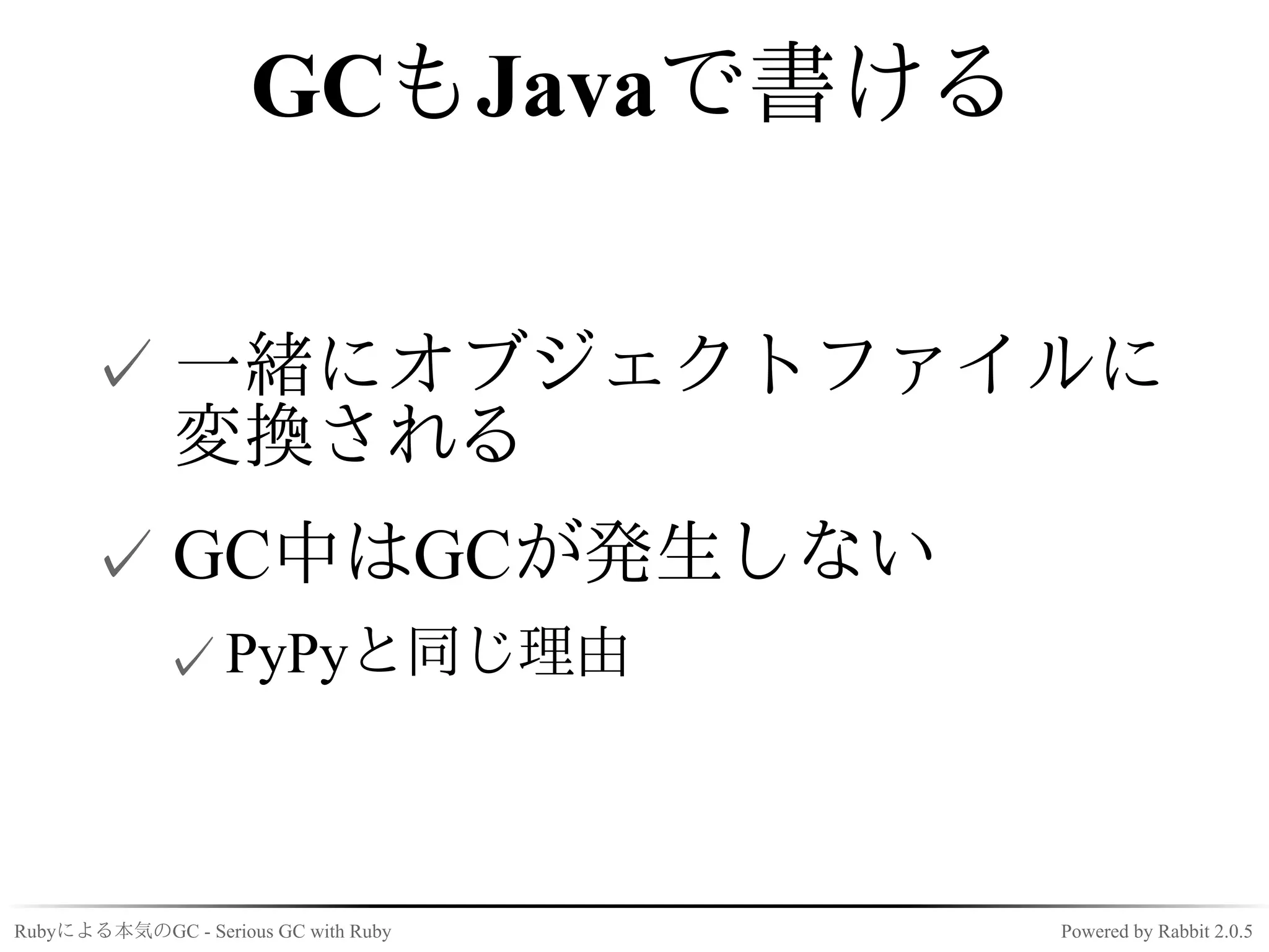 GCもJavaで書ける


      ✓ 一緒にオブジェクトファイルに
        変換される
      ✓ GC中はGCが発生しない
             ✓ PyPyと同じ理由



Rubyによる本気のGC - Serious GC with Ruby   Powered by Rabbit 2.0.5
 