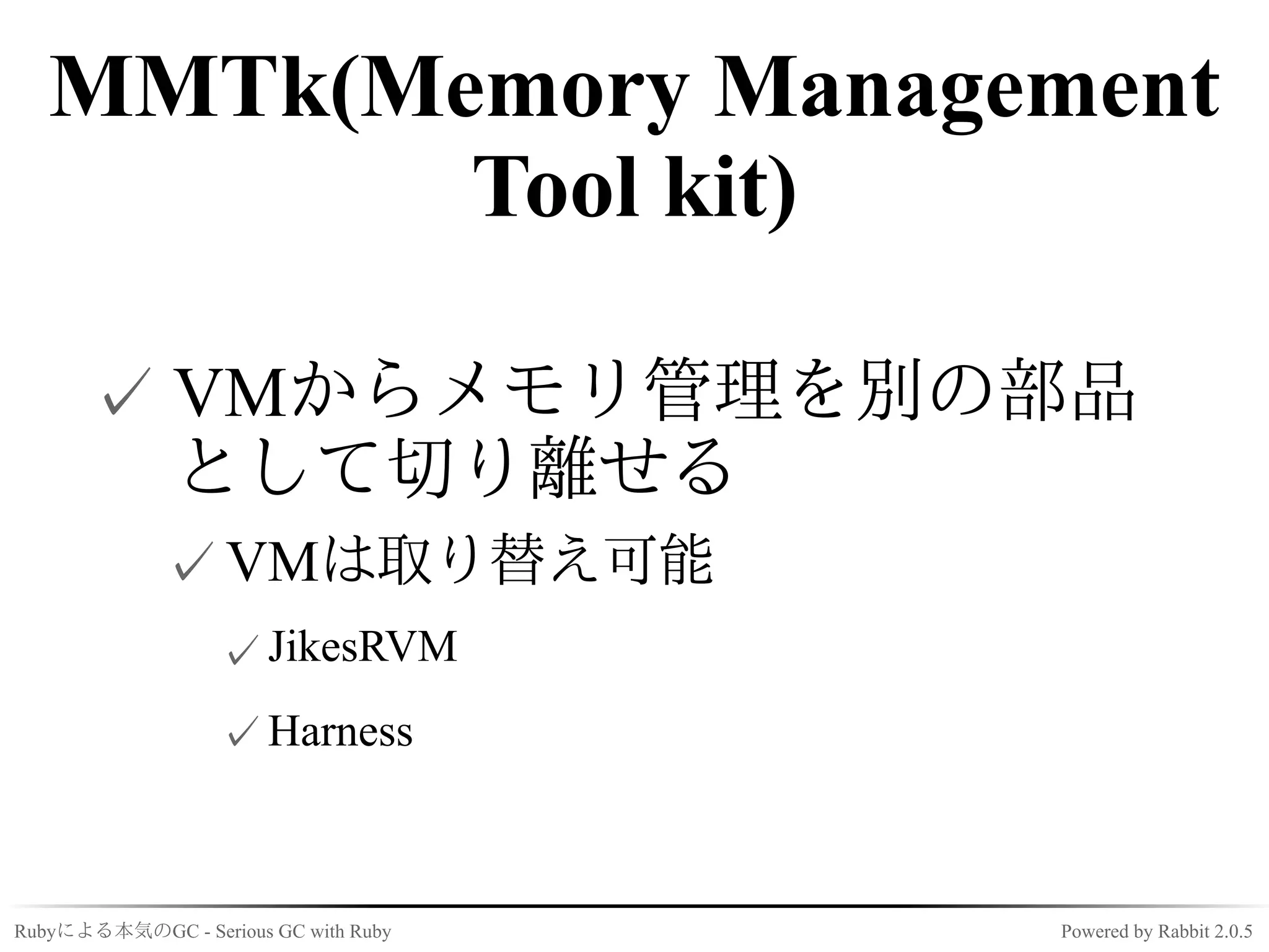 MMTk(Memory Management
          Tool kit)

      ✓ VMからメモリ管理を別の部品
        として切り離せる
             ✓ VMは取り替え可能
                  ✓ JikesRVM
                  ✓ Harness



Rubyによる本気のGC - Serious GC with Ruby   Powered by Rabbit 2.0.5
 