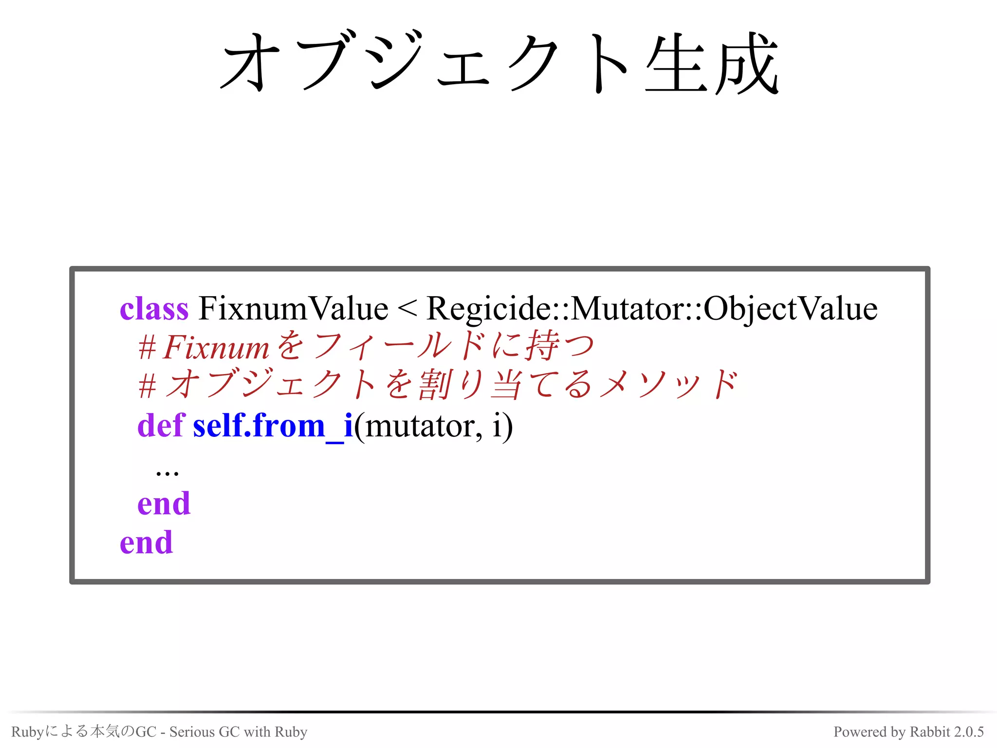 オブジェクト生成


            class FixnumValue < Regicide::Mutator::ObjectValue
             # Fixnumをフィールドに持つ
             # オブジェクトを割り当てるメソッド
             def self.from_i(mutator, i)
               ...
             end
            end




Rubyによる本気のGC - Serious GC with Ruby                        Powered by Rabbit 2.0.5
 