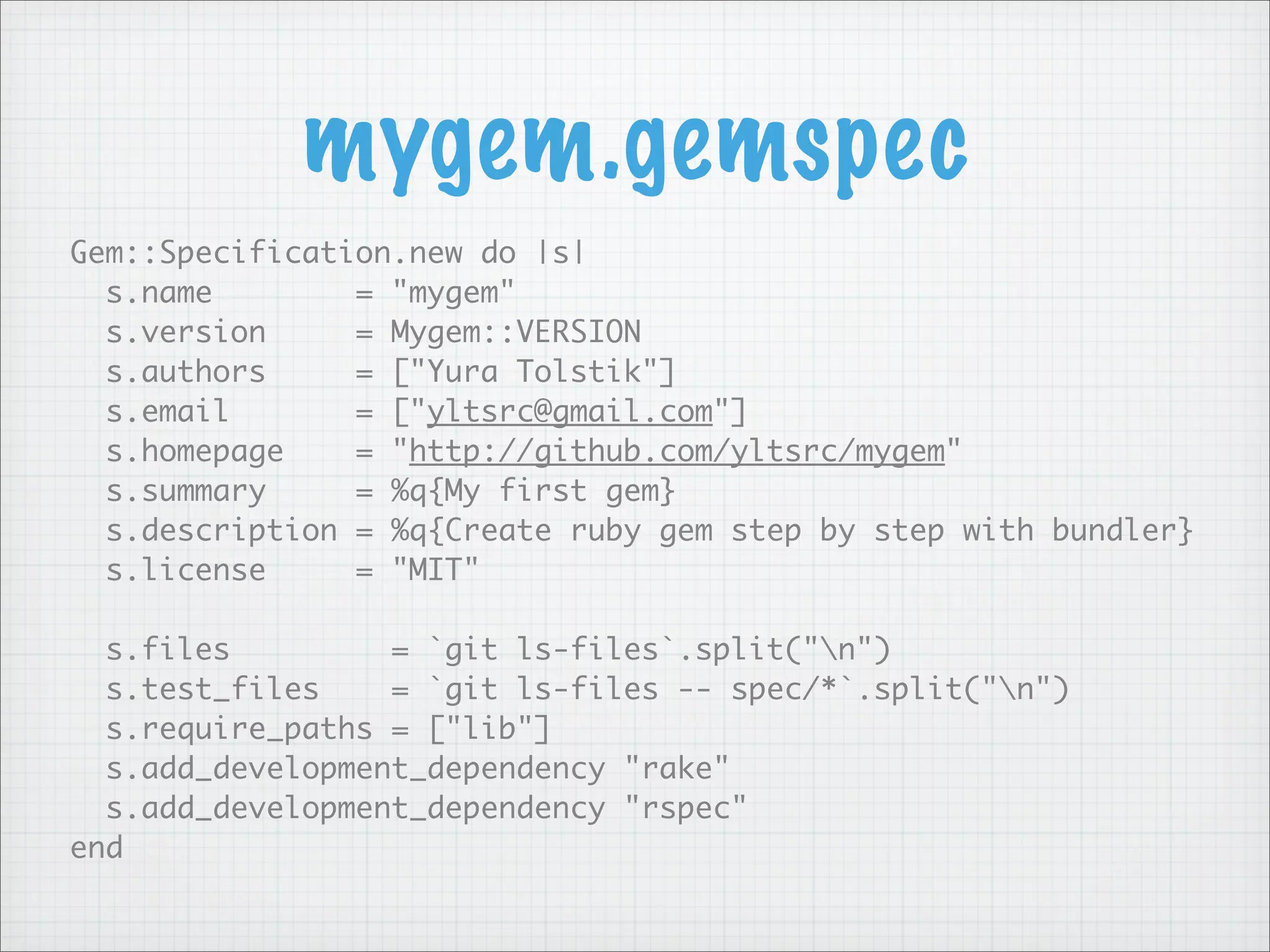 mygem.gemspec
Gem::Specification.new do |s|
  s.name        = "mygem"
  s.version     = Mygem::VERSION
  s.authors     = ["Yura Tolstik"]
  s.email       = ["yltsrc@gmail.com"]
  s.homepage    = "http://github.com/yltsrc/mygem"
  s.summary     = %q{My first gem}
  s.description = %q{Create ruby gem step by step with bundler}
  s.license     = "MIT"

  s.files         = `git ls-files`.split("n")
  s.test_files    = `git ls-files -- spec/*`.split("n")
  s.require_paths = ["lib"]
  s.add_development_dependency "rake"
  s.add_development_dependency "rspec"
end
 