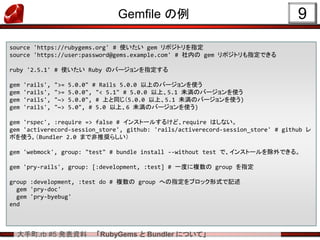 大手町.rb #5 発表資料 「RubyGems と Bundler について」
Gemfile の例 9
source 'https://rubygems.org' # 使いたい gem リポジトリを指定
source 'https://user:password@gems.example.com' # 社内の gem リポジトリも指定できる
ruby '2.5.1' # 使いたい Ruby のバージョンを指定する
gem 'rails', ">= 5.0.0" # Rails 5.0.0 以上のバージョンを使う
gem 'rails', ">= 5.0.0", "< 5.1" # 5.0.0 以上、5.1 未満のバージョンを使う
gem 'rails', "~> 5.0.0", # 上と同じ（5.0.0 以上、5.1 未満のバージョンを使う)
gem 'rails', "~> 5.0", # 5.0 以上、6 未満のバージョンを使う)
gem 'rspec', :require => false # インストールするけど、require はしない。
gem 'activerecord-session_store', github: 'rails/activerecord-session_store' # github レ
ポを使う。（Bundler 2.0 まで非推奨らしい）
gem 'webmock', group: "test" # bundle install --without test で、インストールを除外できる。
gem 'pry-rails', group: [:development, :test] # 一度に複数の group を指定
group :development, :test do # 複数の group への指定をブロック形式で記述
gem 'pry-doc'
gem 'pry-byebug'
end
 