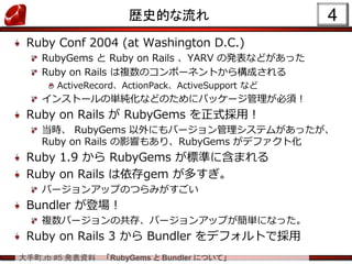大手町.rb #5 発表資料 「RubyGems と Bundler について」
4歴史的な流れ
Ruby Conf 2004 (at Washington D.C.)
RubyGems と Ruby on Rails 、YARV の発表などがあった
Ruby on Rails は複数のコンポーネントから構成される
ActiveRecord、ActionPack、ActiveSupport など
インストールの単純化などのためにパッケージ管理が必須！
Ruby on Rails が RubyGems を正式採用！
当時、 RubyGems 以外にもバージョン管理システムがあったが、
Ruby on Rails の影響もあり、RubyGems がデファクト化
Ruby 1.9 から RubyGems が標準に含まれる
Ruby on Rails は依存gem が多すぎ。
バージョンアップのつらみがすごい
Bundler が登場！
複数バージョンの共存、バージョンアップが簡単になった。
Ruby on Rails 3 から Bundler をデフォルトで採用
 