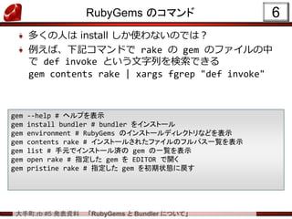 大手町.rb #5 発表資料 「RubyGems と Bundler について」
RubyGems のコマンド
多くの人は install しか使わないのでは？
例えば、下記コマンドで rake の gem のファイルの中
で def invoke という文字列を検索できる
gem contents rake | xargs fgrep "def invoke"
6
gem --help # ヘルプを表示
gem install bundler # bundler をインストール
gem environment # RubyGems のインストールディレクトリなどを表示
gem contents rake # インストールされたファイルのフルパス一覧を表示
gem list # 手元でインストール済の gem の一覧を表示
gem open rake # 指定した gem を EDITOR で開く
gem pristine rake # 指定した gem を初期状態に戻す
 