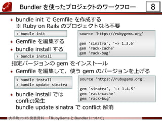 大手町.rb #5 発表資料 「RubyGems と Bundler について」
Bundler を使ったプロジェクトのワークフロー
bundle init で Gemfile を作成する
※ Ruby on Rails のプロジェクトなら不要
Gemfile を編集する
bundle install する
指定バージョンの gem をインストール
Gemfile を編集して、使う gem のバージョンを上げる
bundle install では
conflict発生
bundle update sinatra で conflict 解消
8
> bundle init source 'https://rubygems.org'
gem 'sinatra', '~> 1.3.6'
gem 'rack-cache'
gem 'rack-bug'
> bundle install
source 'https://rubygems.org'
gem 'sinatra', '~> 1.4.5'
gem 'rack-cache'
gem 'rack-bug'
> bundle install
> bundle update sinatra
 