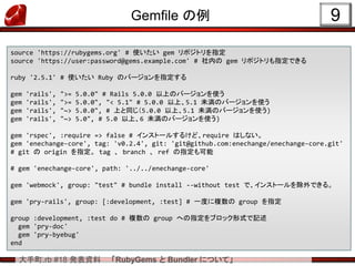大手町.rb #18 発表資料 「RubyGems と Bundler について」
Gemfile の例 9
source 'https://rubygems.org' # 使いたい gem リポジトリを指定
source 'https://user:password@gems.example.com' # 社内の gem リポジトリも指定できる
ruby '2.5.1' # 使いたい Ruby のバージョンを指定する
gem 'rails', ">= 5.0.0" # Rails 5.0.0 以上のバージョンを使う
gem 'rails', ">= 5.0.0", "< 5.1" # 5.0.0 以上、5.1 未満のバージョンを使う
gem 'rails', "~> 5.0.0", # 上と同じ（5.0.0 以上、5.1 未満のバージョンを使う)
gem 'rails', "~> 5.0", # 5.0 以上、6 未満のバージョンを使う)
gem 'rspec', :require => false # インストールするけど、require はしない。
gem 'enechange-core', tag: 'v0.2.4', git: 'git@github.com:enechange/enechange-core.git'
# git の origin を指定。 tag 、 branch 、 ref の指定も可能
# gem 'enechange-core', path: '../../enechange-core'
gem 'webmock', group: "test" # bundle install --without test で、インストールを除外できる。
gem 'pry-rails', group: [:development, :test] # 一度に複数の group を指定
group :development, :test do # 複数の group への指定をブロック形式で記述
gem 'pry-doc'
gem 'pry-byebug'
end
 