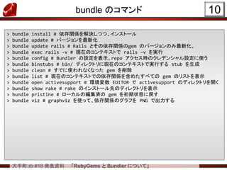 大手町.rb #18 発表資料 「RubyGems と Bundler について」
bundle のコマンド 10
> bundle install # 依存関係を解決しつつ、インストール
> bundle update # バージョンを最新化
> bundle update rails # Rails とその依存関係のgem のバージョンのみ最新化。
> bundle exec rails -v # 現在のコンテキストで rails –v を実行
> bundle config # Bundler の設定を表示。repo アクセス時のクレデンシャル設定に使う
> bundle binstubs # bin/ ディレクトリに現在のコンテキストで実行する stub を生成
> bundle clean # すでに使われなくなった gem を削除
> bundle list # 現在のコンテキストでの依存関係を含めたすべての gem のリストを表示
> bundle open activesupport # 環境変数 EDITOR で activesupport のディレクトリを開く
> bundle show rake # rake のインストール先のディレクトリを表示
> bundle pristine # ローカルの編集済の gem を初期状態に戻す
> bundle viz # graphviz を使って、依存関係のグラフを PNG で出力する
 
