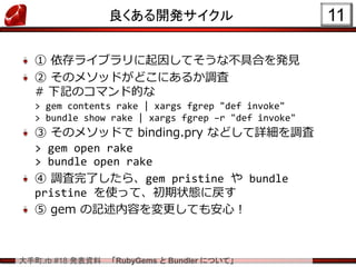 大手町.rb #18 発表資料 「RubyGems と Bundler について」
良くある開発サイクル
① 依存ライブラリに起因してそうな不具合を発見
② そのメソッドがどこにあるか調査
# 下記のコマンド的な
> gem contents rake | xargs fgrep "def invoke"
> bundle show rake | xargs fgrep –r "def invoke"
③ そのメソッドで binding.pry などして詳細を調査
> gem open rake
> bundle open rake
④ 調査完了したら、gem pristine や bundle
pristine を使って、初期状態に戻す
⑤ gem の記述内容を変更しても安心！
11
 