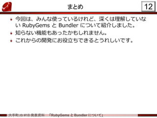 大手町.rb #18 発表資料 「RubyGems と Bundler について」
まとめ
今回は、みんな使っているけれど、深くは理解していな
い RubyGems と Bundler について紹介しました。
知らない機能もあったかもしれません。
これからの開発にお役立ちできるとうれしいです。
12
 