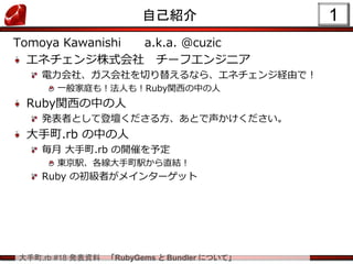 大手町.rb #18 発表資料 「RubyGems と Bundler について」
1自己紹介
Tomoya Kawanishi a.k.a. @cuzic
エネチェンジ株式会社 チーフエンジニア
電力会社、ガス会社を切り替えるなら、エネチェンジ経由で！
一般家庭も！法人も！Ruby関西の中の人
Ruby関西の中の人
発表者として登壇くださる方、あとで声かけください。
大手町.rb の中の人
毎月 大手町.rb の開催を予定
東京駅、各線大手町駅から直結！
Ruby の初級者がメインターゲット
 