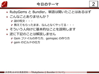 大手町.rb #18 発表資料 「RubyGems と Bundler について」
今日のテーマ
RubyGems と Bundler。単語は聞いたことはあるはず
こんなことありませんか？
謎の呪文・・・
教えてもらったまま、なんとなくやってる・・・
そういう人向けに基本的なことを説明します
逆に下記のことは解説しません
Gem ファイルの作り方、gemspec の作り方
gem のビルドの仕方
2
 