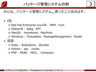 大手町.rb #18 発表資料 「RubyGems と Bundler について」
3パッケージ管理システムの例
みんな、パッケージ管理システム、使ったことあるはず。
OS
Red Hat Enterprise Linux系： RPM、Yum
Debian系： dpkg、APT
MacOS： Homebrew、MacPorts
Windows： Chocolatey、PackageManagement、NuGet
言語
Ruby： RubyGems、 Bundler
Python： pip、 conda
PHP： PEAR、 PECL、 Composer
 
