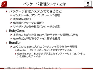 大手町.rb #18 発表資料 「RubyGems と Bundler について」
パッケージ管理システムとは
パッケージ管理システムでできること
インストール、アンインストールの管理
依存関係の解決
依存済パッケージの最新化
リポジトリからの指定パッケージの検索
RubyGems
上記のことができる Ruby 用のパッケージ管理システム
gem形式と呼ばれるファイル形式を採用
Bundler
たくさんの gem がどのバージョンを使うかを一元管理
Gemfile ： 使いたいバージョンを指定するファイル
Gemfile.lock ：Bundler が決定したインストールすべきバージョ
ンを格納したファイル
5
 