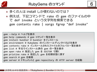 大手町.rb #18 発表資料 「RubyGems と Bundler について」
RubyGems のコマンド
多くの人は install しか使わないのでは？
例えば、下記コマンドで rake の gem のファイルの中
で def invoke という文字列を検索できる
gem contents rake | xargs fgrep "def invoke"
6
gem --help # ヘルプを表示
gem help commands # gem コマンド一覧を表示
gem install bundler # bundler をインストール
gem environment # RubyGems のインストールディレクトリなどを表示
gem contents rake # インストールされたファイルのフルパス一覧を表示
gem list # 手元でインストール済の gem の一覧を表示
gem open rake # 指定した gem を EDITOR で開く
gem pristine rake # 指定した gem を初期状態に戻す
gem search # gem を検索
gem server # ドキュメントと gem repository の HTTP server を起動
 