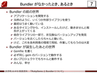 大手町.rb #18 発表資料 「RubyGems と Bundler について」
Bundler がなかったとき、あるとき
Bundler の前の世界
アプリケーションを開発する
当然のように、いくつか外部ライブラリを使う
最初はうまく動いている
あるタイミングから、インストールしたけど、動きませんと報
告が上がってくる
依存ライブラリの一部で、非互換なバージョンアップを発見
バージョンを古くしたらちゃんと動いた。
けど、これを各利用者の環境で周知、作業してもらうのは大変
Bundler が誕生したあとの世界
Gemfile を書く
必ず同じ gem のバージョンで動作する
古いプロジェクトでもちゃんと動作する
みんな、幸せ
7
 