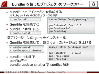 大手町.rb #18 発表資料 「RubyGems と Bundler について」
Bundler を使ったプロジェクトのワークフロー
bundle init で Gemfile を作成する
※ Ruby on Rails のプロジェクトなら不要
Gemfile を編集する
bundle install する
指定バージョンの gem をインストール
Gemfile を編集して、使う gem のバージョンを上げる
bundle install で
conflict発生
bundle update sinatra で conflict 解消
8
> bundle init source 'https://rubygems.org'
gem 'sinatra', '~> 1.3.6'
gem 'rack-cache'
gem 'rack-bug'
> bundle install
source 'https://rubygems.org'
gem 'sinatra', '~> 1.4.5'
gem 'rack-cache'
gem 'rack-bug'
> bundle install
> bundle update sinatra
 