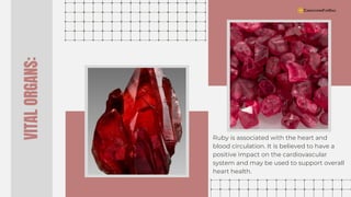 VITAL
ORGANS:
Ruby is associated with the heart and
blood circulation. It is believed to have a
positive impact on the cardiovascular
system and may be used to support overall
heart health.
 