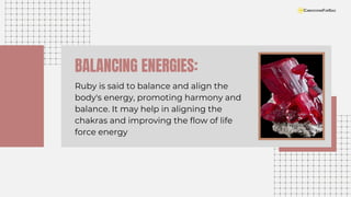 BALANCING ENERGIES:
Ruby is said to balance and align the
body's energy, promoting harmony and
balance. It may help in aligning the
chakras and improving the flow of life
force energy
 